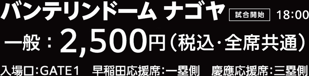 バンテリンドーム ナゴヤ 試合開始18:00 前売一般2,500円（全席共通）入場口:GATE1 早稲田応援席:一塁側 慶應応援席:三塁側